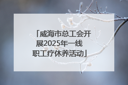 威海市总工会开展2025年一线职工疗休养活动