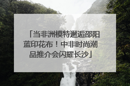 当非洲模特邂逅邵阳蓝印花布！中非时尚潮品推介会闪耀长沙