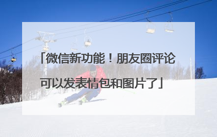 微信新功能！朋友圈评论可以发表情包和图片了