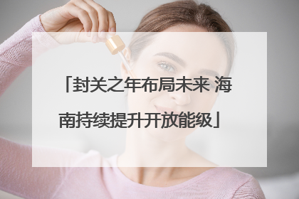 封关之年布局未来 海南持续提升开放能级