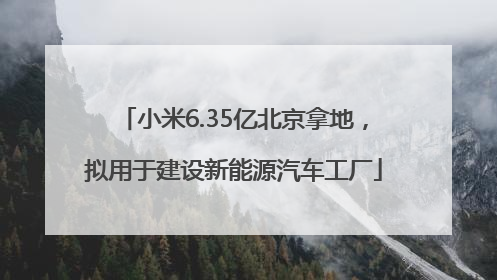 小米6.35亿北京拿地，拟用于建设新能源汽车工厂