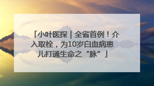 小叶医探｜全省首例！介入取栓，为10岁白血病患儿打通生命之“脉”