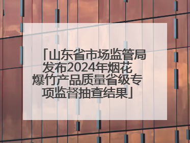 山东省市场监管局发布2024年烟花爆竹产品质量省级专项监督抽查结果