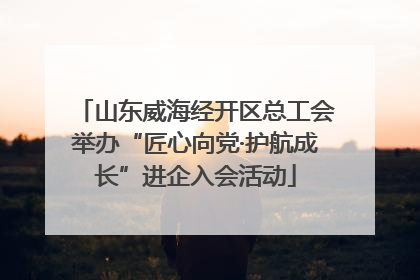 山东威海经开区总工会举办“匠心向党·护航成长”进企入会活动
