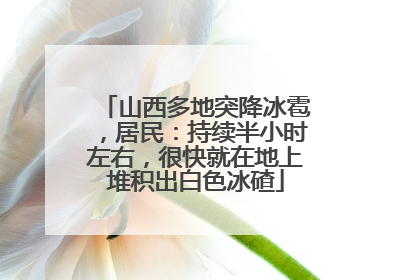 山西多地突降冰雹，居民：持续半小时左右，很快就在地上堆积出白色冰碴