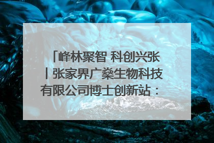 峰林聚智 科创兴张丨张家界广燊生物科技有限公司博士创新站：立足生态优势 激活“绿色宝藏”