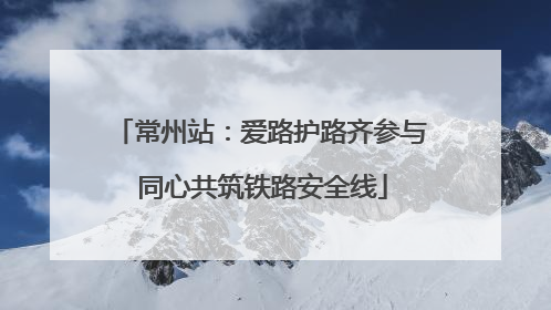 常州站：爱路护路齐参与 同心共筑铁路安全线