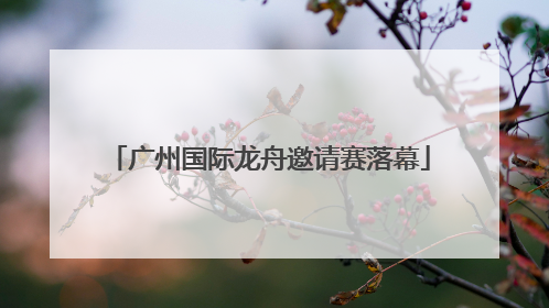 广州国际龙舟邀请赛落幕