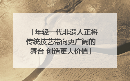 年轻一代非遗人正将传统技艺带向更广阔的舞台 创造更大价值