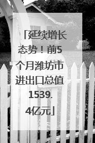 延续增长态势！前5个月潍坊市进出口总值1539.4亿元