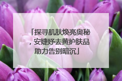 探寻肌肤焕亮奥秘，安婕妤去黄护肤品助力告别暗沉