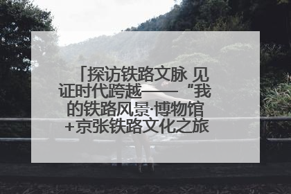 探访铁路文脉 见证时代跨越——“我的铁路风景·博物馆+京张铁路文化之旅”活动在京启动