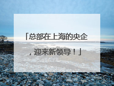 总部在上海的央企，迎来新领导！