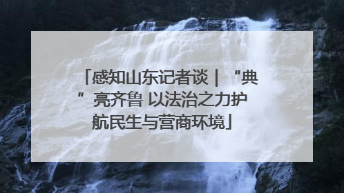 感知山东记者谈｜“典”亮齐鲁 以法治之力护航民生与营商环境