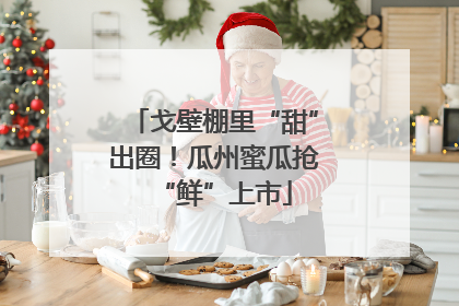 戈壁棚里“甜”出圈！瓜州蜜瓜抢“鲜”上市