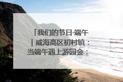 我们的节日·端午｜威海高区初村镇：当端午遇上游园会：来一场“粽”享欢乐的趣味冒险！