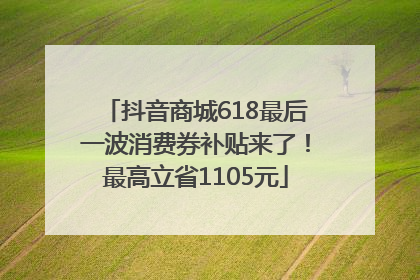 抖音商城618最后一波消费券补贴来了！最高立省1105元