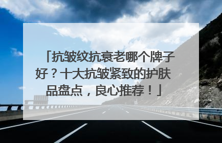 抗皱纹抗衰老哪个牌子好？十大抗皱紧致的护肤品盘点，良心推荐！