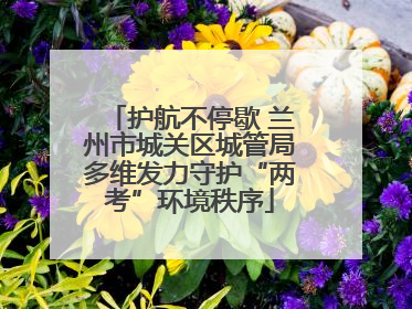 护航不停歇 兰州市城关区城管局多维发力守护“两考”环境秩序
