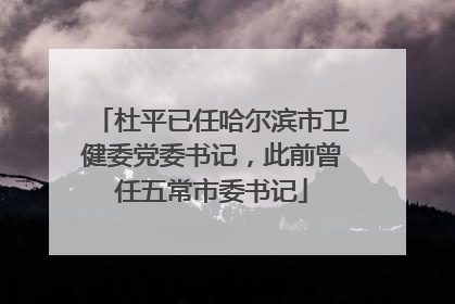 杜平已任哈尔滨市卫健委党委书记，此前曾任五常市委书记