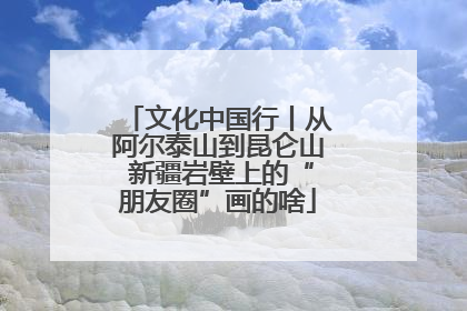 文化中国行丨从阿尔泰山到昆仑山 新疆岩壁上的“朋友圈”画的啥