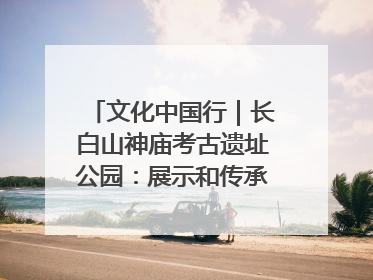 文化中国行｜长白山神庙考古遗址公园：展示和传承多民族文化交融