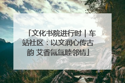 文化书院进行时｜车站社区：以文润心传古韵 艾香氤氲睦邻情