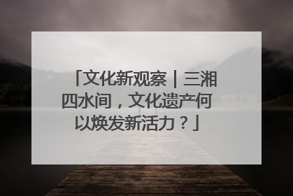 文化新观察｜三湘四水间，文化遗产何以焕发新活力？
