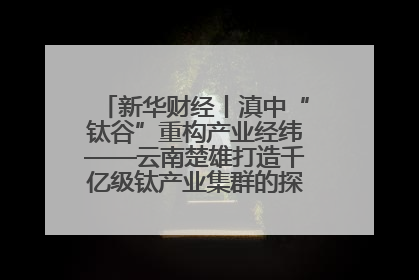 新华财经丨滇中“钛谷”重构产业经纬——云南楚雄打造千亿级钛产业集群的探索与实践