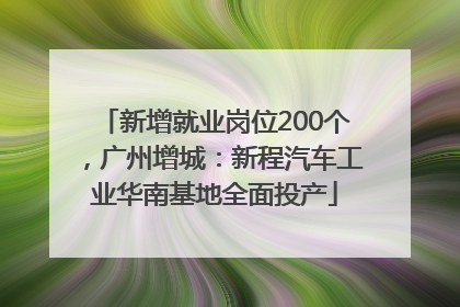 新增就业岗位200个，广州增城：新程汽车工业华南基地全面投产