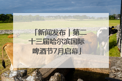 新闻发布｜第二十三届哈尔滨国际啤酒节7月启幕
