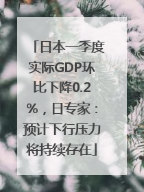 日本一季度实际GDP环比下降0.2%，日专家：预计下行压力将持续存在