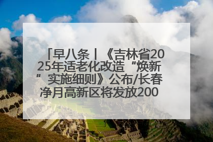 早八条丨《吉林省2025年适老化改造“焕新”实施细则》公布/长春净月高新区将发放200万元汽车消费券！