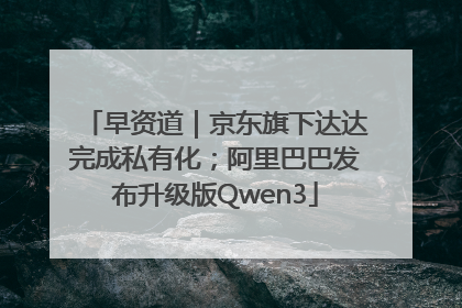 早资道｜京东旗下达达完成私有化；阿里巴巴发布升级版Qwen3