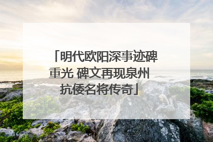 明代欧阳深事迹碑重光 碑文再现泉州抗倭名将传奇