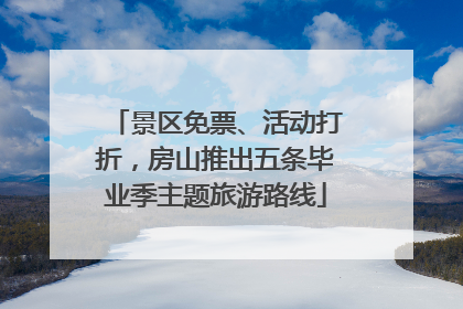 景区免票、活动打折，房山推出五条毕业季主题旅游路线