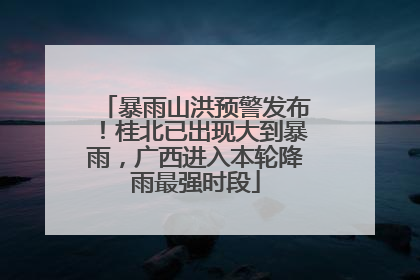 暴雨山洪预警发布！桂北已出现大到暴雨，广西进入本轮降雨最强时段