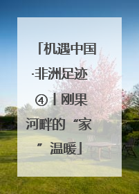 机遇中国·非洲足迹 ④丨刚果河畔的“家”温暖