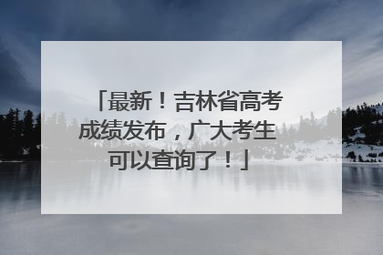 最新！吉林省高考成绩发布，广大考生可以查询了！