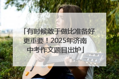 有时候敢于做比准备好更重要！2025年济南中考作文题目出炉