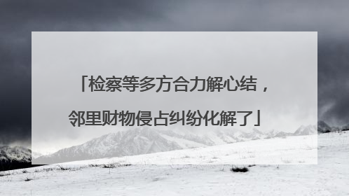 检察等多方合力解心结，邻里财物侵占纠纷化解了
