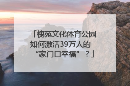 槐苑文化体育公园如何激活39万人的“家门口幸福”？