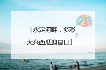 永定河畔，多彩大兴西瓜迎夏日