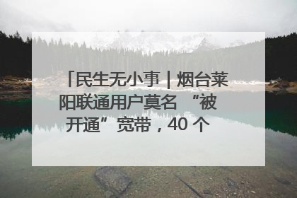 民生无小事｜烟台莱阳联通用户莫名 “被开通”宽带，40 个月扣费无人知