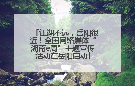 江湖不远，岳阳很近！全国网络媒体“湖南e周”主题宣传活动在岳阳启动
