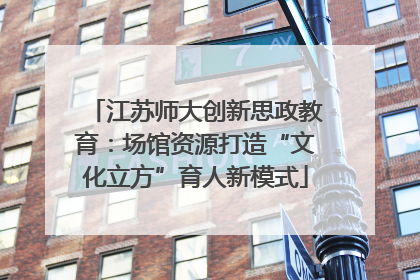 江苏师大创新思政教育：场馆资源打造“文化立方”育人新模式