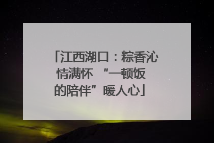 江西湖口：粽香沁 情满怀 “一顿饭的陪伴”暖人心