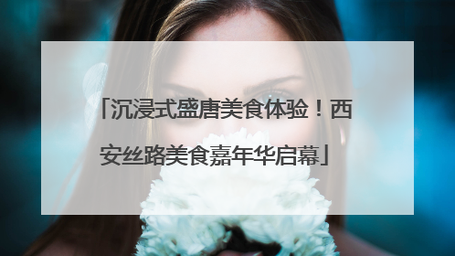 沉浸式盛唐美食体验！西安丝路美食嘉年华启幕