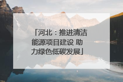 河北：推进清洁能源项目建设 助力绿色低碳发展