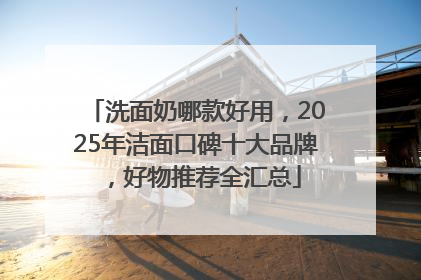 洗面奶哪款好用，2025年洁面口碑十大品牌，好物推荐全汇总